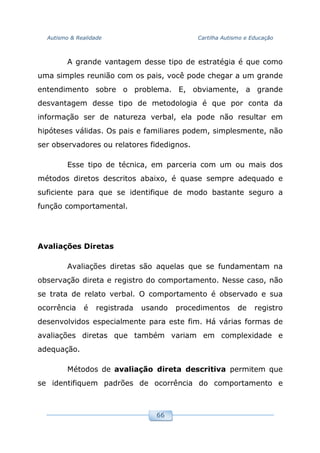 Autismo & Realidade Cartilha Autismo e Educação
66
A grande vantagem desse tipo de estratégia é que como
uma simples reunião com os pais, você pode chegar a um grande
entendimento sobre o problema. E, obviamente, a grande
desvantagem desse tipo de metodologia é que por conta da
informação ser de natureza verbal, ela pode não resultar em
hipóteses válidas. Os pais e familiares podem, simplesmente, não
ser observadores ou relatores fidedignos.
Esse tipo de técnica, em parceria com um ou mais dos
métodos diretos descritos abaixo, é quase sempre adequado e
suficiente para que se identifique de modo bastante seguro a
função comportamental.
Avaliações Diretas
Avaliações diretas são aquelas que se fundamentam na
observação direta e registro do comportamento. Nesse caso, não
se trata de relato verbal. O comportamento é observado e sua
ocorrência é registrada usando procedimentos de registro
desenvolvidos especialmente para este fim. Há várias formas de
avaliações diretas que também variam em complexidade e
adequação.
Métodos de avaliação direta descritiva permitem que
se identifiquem padrões de ocorrência do comportamento e
 