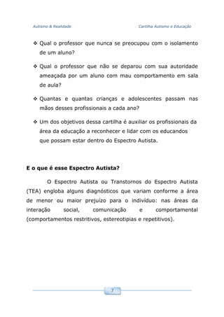 Autismo & Realidade Cartilha Autismo e Educação
7
Qual o professor que nunca se preocupou com o isolamento
de um aluno?
Qual o professor que não se deparou com sua autoridade
ameaçada por um aluno com mau comportamento em sala
de aula?
Quantas e quantas crianças e adolescentes passam nas
mãos desses profissionais a cada ano?
Um dos objetivos dessa cartilha é auxiliar os profissionais da
área da educação a reconhecer e lidar com os educandos
que possam estar dentro do Espectro Autista.
E o que é esse Espectro Autista?
O Espectro Autista ou Transtornos do Espectro Autista
(TEA) engloba alguns diagnósticos que variam conforme a área
de menor ou maior prejuízo para o indivíduo: nas áreas da
interação social, comunicação e comportamental
(comportamentos restritivos, estereotipias e repetitivos).
 
