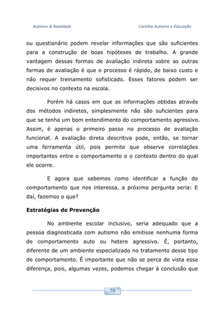 Autismo & Realidade Cartilha Autismo e Educação
70
ou questionário podem revelar informações que são suficientes
para a construção de boas hipóteses de trabalho. A grande
vantagem dessas formas de avaliação indireta sobre as outras
formas de avaliação é que o processo é rápido, de baixo custo e
não requer treinamento sofisticado. Esses fatores podem ser
decisivos no contexto na escola.
Porém há casos em que as informações obtidas através
dos métodos indiretos, simplesmente não são suficientes para
que se tenha um bom entendimento do comportamento agressivo.
Assim, é apenas o primeiro passo no processo de avaliação
funcional. A avaliação direta descritiva pode, então, se tornar
uma ferramenta útil, pois permite que observe correlações
importantes entre o comportamento e o contexto dentro do qual
ele ocorre.
E agora que sabemos como identificar a função do
comportamento que nos interessa, a próxima pergunta seria: E
daí, fazemos o que?
Estratégias de Prevenção
No ambiente escolar inclusivo, seria adequado que a
pessoa diagnosticada com autismo não emitisse nenhuma forma
de comportamento auto ou hetero agressivo. É, portanto,
diferente de um ambiente especializado no tratamento desse tipo
de comportamento. É importante que não se perca de vista essa
diferença, pois, algumas vezes, podemos chegar à conclusão que
 