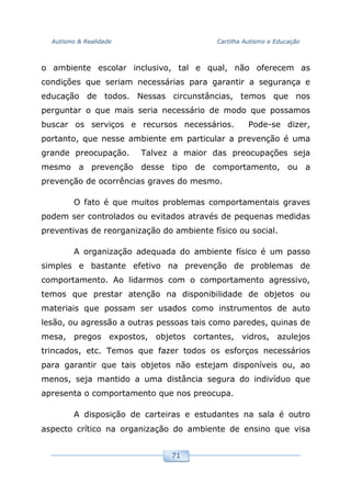 Autismo & Realidade Cartilha Autismo e Educação
71
o ambiente escolar inclusivo, tal e qual, não oferecem as
condições que seriam necessárias para garantir a segurança e
educação de todos. Nessas circunstâncias, temos que nos
perguntar o que mais seria necessário de modo que possamos
buscar os serviços e recursos necessários. Pode-se dizer,
portanto, que nesse ambiente em particular a prevenção é uma
grande preocupação. Talvez a maior das preocupações seja
mesmo a prevenção desse tipo de comportamento, ou a
prevenção de ocorrências graves do mesmo.
O fato é que muitos problemas comportamentais graves
podem ser controlados ou evitados através de pequenas medidas
preventivas de reorganização do ambiente físico ou social.
A organização adequada do ambiente físico é um passo
simples e bastante efetivo na prevenção de problemas de
comportamento. Ao lidarmos com o comportamento agressivo,
temos que prestar atenção na disponibilidade de objetos ou
materiais que possam ser usados como instrumentos de auto
lesão, ou agressão a outras pessoas tais como paredes, quinas de
mesa, pregos expostos, objetos cortantes, vidros, azulejos
trincados, etc. Temos que fazer todos os esforços necessários
para garantir que tais objetos não estejam disponíveis ou, ao
menos, seja mantido a uma distância segura do indivíduo que
apresenta o comportamento que nos preocupa.
A disposição de carteiras e estudantes na sala é outro
aspecto crítico na organização do ambiente de ensino que visa
 