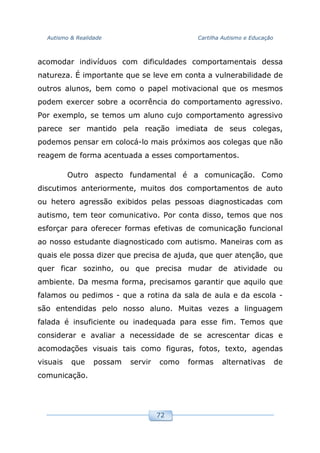 Autismo & Realidade Cartilha Autismo e Educação
72
acomodar indivíduos com dificuldades comportamentais dessa
natureza. É importante que se leve em conta a vulnerabilidade de
outros alunos, bem como o papel motivacional que os mesmos
podem exercer sobre a ocorrência do comportamento agressivo.
Por exemplo, se temos um aluno cujo comportamento agressivo
parece ser mantido pela reação imediata de seus colegas,
podemos pensar em colocá-lo mais próximos aos colegas que não
reagem de forma acentuada a esses comportamentos.
Outro aspecto fundamental é a comunicação. Como
discutimos anteriormente, muitos dos comportamentos de auto
ou hetero agressão exibidos pelas pessoas diagnosticadas com
autismo, tem teor comunicativo. Por conta disso, temos que nos
esforçar para oferecer formas efetivas de comunicação funcional
ao nosso estudante diagnosticado com autismo. Maneiras com as
quais ele possa dizer que precisa de ajuda, que quer atenção, que
quer ficar sozinho, ou que precisa mudar de atividade ou
ambiente. Da mesma forma, precisamos garantir que aquilo que
falamos ou pedimos - que a rotina da sala de aula e da escola -
são entendidas pelo nosso aluno. Muitas vezes a linguagem
falada é insuficiente ou inadequada para esse fim. Temos que
considerar e avaliar a necessidade de se acrescentar dicas e
acomodações visuais tais como figuras, fotos, texto, agendas
visuais que possam servir como formas alternativas de
comunicação.
 
