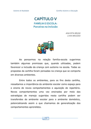 Autismo & Realidade Cartilha Autismo e Educação
73
CAPÍTULO V
FAMÍLIA E ESCOLA:
Parceiras na inclusão
ANA RITA BRUNI
LIVIA MACEDO
Ao pensarmos na relação família-escola sugerimos
também algumas premissas que, quando utilizadas, podem
favorecer a inclusão da criança com autismo na escola. Todas as
propostas da cartilha foram pensadas na criança que se comporta
em diversos ambientes.
Entre todos os ambientes, para os fins desta cartilha,
ressaltamos a importância do ambiente escolar como espaço para
o ensino de novos comportamentos e aquisição de repertório.
Novos comportamentos uma vez ensinados por meio das
estratégias de manejo sugeridas nesta cartilha podem ser
transferidos do ambiente escolar para o ambiente doméstico,
potencializando assim o que chamamos de generalização dos
comportamentos aprendidos.
 