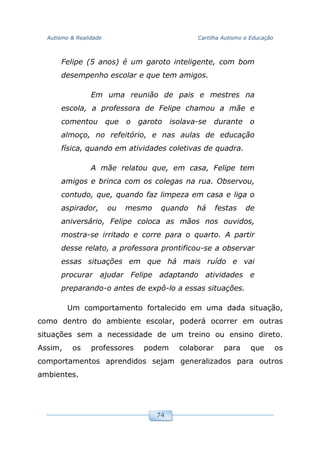 Autismo & Realidade Cartilha Autismo e Educação
74
Felipe (5 anos) é um garoto inteligente, com bom
desempenho escolar e que tem amigos.
Em uma reunião de pais e mestres na
escola, a professora de Felipe chamou a mãe e
comentou que o garoto isolava-se durante o
almoço, no refeitório, e nas aulas de educação
física, quando em atividades coletivas de quadra.
A mãe relatou que, em casa, Felipe tem
amigos e brinca com os colegas na rua. Observou,
contudo, que, quando faz limpeza em casa e liga o
aspirador, ou mesmo quando há festas de
aniversário, Felipe coloca as mãos nos ouvidos,
mostra-se irritado e corre para o quarto. A partir
desse relato, a professora prontificou-se a observar
essas situações em que há mais ruído e vai
procurar ajudar Felipe adaptando atividades e
preparando-o antes de expô-lo a essas situações.
Um comportamento fortalecido em uma dada situação,
como dentro do ambiente escolar, poderá ocorrer em outras
situações sem a necessidade de um treino ou ensino direto.
Assim, os professores podem colaborar para que os
comportamentos aprendidos sejam generalizados para outros
ambientes.
 