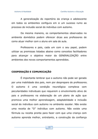 Autismo & Realidade Cartilha Autismo e Educação
75
A generalização do repertório da criança e adolescente
em todos os ambientes configura em si um sucesso rumo ao
processo de inclusão social do indivíduo com autismo.
Da mesma maneira, os comportamentos observados no
ambiente doméstico podem oferecer dicas aos professores de
como atuar melhor com o aluno em sala de aula.
Professores e pais, cada um com o seu papel, podem
utilizar as premissas listadas abaixo como conceitos facilitadores
para alcançar o objetivo maior da GENERALIZAÇÃO entre
ambientes dos novos comportamentos aprendidos.
COOPERAÇÃO E COMUNICAÇÃO
É importante lembrar que o autismo não pode ser gerado
por uma inabilidade dos pais, nem por despreparo de professores.
O autismo é uma condição neurológica complexa com
peculiaridades individuais que requerem o envolvimento ativo de
pais e professores na elaboração de um plano de ação que
promova uma melhor aprendizagem, adaptabilidade e inclusão
social do indivíduo com autismo no ambiente escolar. Não existe
uma receita de “O” indivíduo com autismo. Não existe uma
fórmula ou receita pronta para fazer com que uma criança com
autismo aprenda melhor, entretanto, a construção da confiança
 