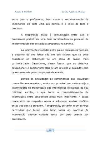 Autismo & Realidade Cartilha Autismo e Educação
76
entre pais e professores, bem como o reconhecimento da
importância de cada uma das partes, é o início de todo o
processo.
A cooperação aliada à comunicação entre pais e
professores poderá ser uma base fortalecedora do processo de
implementação das estratégias propostas na cartilha.
As informações trocadas entre pais e professores no início
e decorrer do ano letivo são um dos fatores que se deve
considerar na elaboração de um plano de ensino mais
particularizado. Garantimos, dessa forma, que os objetivos
educacionais e comportamentais sejam revistos e avaliados com
os responsáveis pela criança periodicamente.
Devido às dificuldades de comunicação que indivíduos
com autismo apresentam, será pouco provável que o aluno seja o
intermediário na transmissão das informações relevantes do seu
cotidiano escolar, o que torna o compartilhamento de
informações entre casa-escola ainda mais importante. A busca
cooperativa de respostas ajuda a solucionar muitos conflitos
antes que eles se agravem. A cooperação, portanto, é um esforço
necessário que forma uma base sólida no processo de
intervenção quando cuidada tanto por pais quanto por
professores.
 