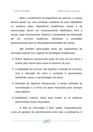 Autismo & Realidade Cartilha Autismo e Educação
77
Após o recebimento do diagnóstico de autismo, a criança
deverá passar por uma avaliação cuidadosa de suas habilidades
ou ausência delas. Repertórios acadêmicos, sociais e de
comunicação devem ser minuciosamente detalhados. Para a
escola, esse levantamento indicará a necessidade da elaboração
de um currículo acadêmico, atividades e avaliações
particularizadas para as dificuldades/habilidades da criança.
São também observações feitas por especialistas da
educação especial (ver capítulo de Estratégias Acadêmicas):
Definir objetivos educacionais antes do início do ano letivo e
avaliar pelo menos duas vezes no decorrer do ano;
A adaptação do currículo não significa a redução do currículo,
mas a alteração de como o conteúdo é apresentada,
facilitando, assim, a aprendizagem do aluno;
Definição de objetivos educacionais, o tempo estimado de
concretização e a forma de apoio necessária para alcançar
cada objetivo;
Estabelecer critérios claros para avaliar se os objetivos
determinados foram alcançados.
A falta de informação é fator citado, frequentemente,
como um gerador de estranhamento entre pais e professores. A
 