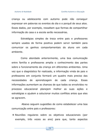 Autismo & Realidade Cartilha Autismo e Educação
78
criança ou adolescente com autismo pode não conseguir
expressar em palavras os eventos do dia e o porquê de seus atos.
Esses dados, por exemplo, ressaltam que formas de compartilhar
informação de casa e a escola serão necessárias.
Estratégias simples de troca entre pais e professores
sempre usados de forma positiva podem servir também para
comunicar os ganhos comportamentais do aluno em cada
ambiente.
Como abordado anteriormente, uma boa comunicação
entre família e professores amplia o conhecimento das partes
sobre o funcionamento da criança em diferentes ambientes. Uma
vez que o diagnóstico foi realizado, a informação vinda de pais e
professores em conjunto formará um quadro mais preciso das
necessidades de aprendizagem de cada criança. Essas
informações aumentam as chances de que todos os envolvidos no
processo educacional planejem melhor as suas ações e
estratégias e ajudem a solucionar muitos conflitos antes que eles
se agravem.
Abaixo seguem sugestões de como estabelecer uma boa
comunicação entre pais e professores:
Reuniões regulares sobre os objetivos educacionais (por
exemplo, três vezes ao ano) para que, tanto aspectos
 