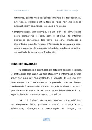 Autismo & Realidade Cartilha Autismo e Educação
79
rotineiros, quanto mais específicos (manejo de desobediência,
estereotipia, rigidez e dificuldade de relacionamento com os
colegas) sejam gerenciados em casa e na escola;
Implementação, por exemplo, de um diário de comunicação
entre professores e pais, com o objetivo de informar
alterações domésticas, tais como, de sono, medicação e
alimentação e, ainda, fornecer informação da escola para casa,
como a presença de professor substituto, mudança de rotina,
necessidade de enviar mais fraldas etc.
CONFIDENCIALIDADE
O diagnóstico é informação de natureza pessoal e sigilosa.
O profissional para quem os pais oferecem a informação deverá
saber que uma vez compartilhada, a vontade de que ela seja
mencionada em documentos ou repassada para os demais
profissionais é de exclusiva escolha dos pais do aluno e do aluno
quando este é maior de 18 anos. A confidencialidade é um
aspecto ético de direito dos pais e do indivíduo.
“Art. 17. O direito ao respeito consiste na inviolabilidade
da integridade física, psíquica e moral da criança e do
adolescente, abrangendo a preservação da imagem, da
 