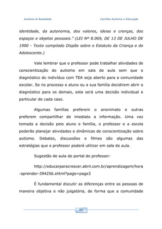 Autismo & Realidade Cartilha Autismo e Educação
80
identidade, da autonomia, dos valores, ideias e crenças, dos
espaços e objetos pessoais.” (LEI Nº 8.069, DE 13 DE JULHO DE
1990 - Texto compilado Dispõe sobre o Estatuto da Criança e do
Adolescente.)
Vale lembrar que o professor pode trabalhar atividades de
conscientização do autismo em sala de aula sem que o
diagnóstico do indivíduo com TEA seja aberto para a comunidade
escolar. Se no processo o aluno ou a sua família decidirem abrir o
diagnóstico para os demais, esta será uma decisão individual e
particular de cada caso.
Algumas famílias preferem o anonimato e outras
preferem compartilhar de imediato a informação. Uma vez
tomada a decisão pelo aluno e família, o professor e a escola
poderão planejar atividades e dinâmicas de conscientização sobre
autismo. Debates, discussões e filmes são algumas das
estratégias que o professor poderá utilizar em sala de aula.
Sugestão de aula do portal do professor:
http://educarparacrescer.abril.com.br/aprendizagem/hora
-aprender-394256.shtml?page=page3
É fundamental discutir as diferenças entre as pessoas de
maneira objetiva e não julgatória, de forma que a comunidade
 