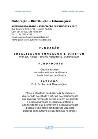 Autismo & Realidade Cartilha Autismo e Educação
82
Elaboração – Distribuição – Informações:
AUTISMO&REALIDADE – ASSOCIAÇÃO DE ESTUDOS E APOIO
Rua Guarará, 529 cj. 91 – Jardim Paulista
CEP: 01425 001, São Paulo-SP
Tel.: (11) 2389 4332
Email: contato@autismoerealidade.org
Home-page: www.autismoerealidade.org
F U N D A Ç Ã O
I D E A L I Z A D O R F U N D A D O R E D I R E T O R
Prof. Dr. Marcos Tomanik Mercadante (in memorian)
F U N D A D O R E S
Claudia Bucalem
Hermelindo Ruete de Oliveira
Paula Balducci de Oliveira
P A T R O N O
Prof. Dr. Antranik Manissadjian
“Toda a atividade da Autismo & Realidade é
direcionado ao estudo e difusão do conhecimento
das diversas formas de autismo, a fim de permitir
o desenvolvimento de normas, práticas e
oportunidades que promovam o desenvolvimento
pessoal e melhores condições de vida para
pessoas com autismo e suas famílias no Brasil”.
 