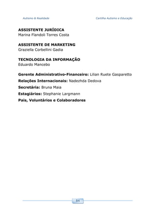 Autismo & Realidade Cartilha Autismo e Educação
84
ASSISTENTE JURÍDICA
Marina Flandoli Torres Costa
ASSISTENTE DE MARKETING
Graziella Corbellini Gadia
TECNOLOGIA DA INFORMAÇÃO
Eduardo Mancebo
Gerente Administrativo-Financeiro: Lilian Ruete Gasparetto
Relações Internacionais: Nadezhda Dedova
Secretária: Bruna Maia
Estagiários: Stephanie Largmann
Pais, Voluntários e Colaboradores
 