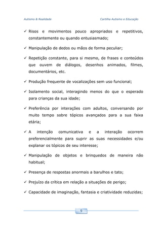 Autismo & Realidade Cartilha Autismo e Educação
9
Risos e movimentos pouco apropriados e repetitivos,
constantemente ou quando entusiasmado;
Manipulação de dedos ou mãos de forma peculiar;
Repetição constante, para si mesmo, de frases e conteúdos
que ouvem de diálogos, desenhos animados, filmes,
documentários, etc.
Produção frequente de vocalizações sem uso funcional;
Isolamento social, interagindo menos do que o esperado
para crianças da sua idade;
Preferência por interações com adultos, conversando por
muito tempo sobre tópicos avançados para a sua faixa
etária;
A intenção comunicativa e a interação ocorrem
preferencialmente para suprir as suas necessidades e/ou
explanar os tópicos de seu interesse;
Manipulação de objetos e brinquedos de maneira não
habitual;
Presença de respostas anormais a barulhos e tato;
Prejuízo da crítica em relação a situações de perigo;
Capacidade de imaginação, fantasia e criatividade reduzidas;
 