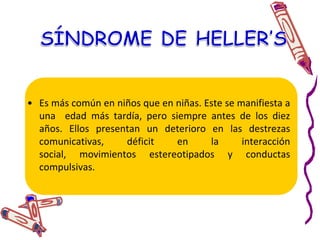 Este se manifiesta en niñas. Al parecer, comienzan a desarrollarse bien, pero les comienza a afectar un deterioro neurológico. Exteriorizan un manerismo conocido como handwashingmovement, que aun no       	tiene explicación. Sufren de retardación     	sicomotora. Se presenta aproximadamente a partir de los 5 años o un poco antes.     Desorden de Rett’s
