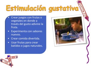 Estimulación táctilJugar con agua, arena, hielo, etc..Juegos con plastilina, arcilla entre otros manipulativos blandos.Crear actividades con granos como el arroz, las habichuelas, las harinas entre otros.Utilizar tela, hojas plumas para tocar diferentes partes de su cuerpo