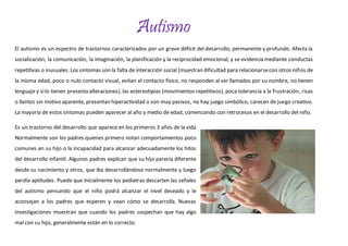 Autismo 
El autismo es un espectro de trastornos caracterizados por un grave déficit del desarrollo, permanente y profundo. Afecta la 
socialización, la comunicación, la imaginación, la planificación y la reciprocidad emocional, y se evidencia mediante conductas 
repetitivas o inusuales. Los síntomas son la falta de interacción social (muestran dificultad para relacionarse con otros niños de 
la misma edad, poco o nulo contacto visual, evitan el contacto físico, no responden al ser llamados por su nombre, no tienen 
lenguaje y si lo tienen presenta alteraciones), las estereotipias (movimientos repetitivos), poca tolerancia a la frustración, risas 
o llantos sin motivo aparente, presentan hiperactividad o son muy pasivos, no hay juego simbólico, carecen de juego creativo. 
La mayoría de estos síntomas pueden aparecer al año y medio de edad, comenzando con retrocesos en el desarrollo del niño. 
Es un trastorno del desarrollo que aparece en los primeros 3 años de la vida 
Normalmente son los padres quienes primero notan comportamientos poco 
comunes en su hijo o la incapacidad para alcanzar adecuadamente los hitos 
del desarrollo infantil. Algunos padres explican que su hijo parecía diferente 
desde su nacimiento y otros, que iba desarrollándose normalmente y luego 
perdía aptitudes. Puede que inicialmente los pediatras descarten las señales 
del autismo pensando que el niño podrá alcanzar el nivel deseado y le 
aconsejan a los padres que esperen y vean cómo se desarrolla. Nuevas 
investigaciones muestran que cuando los padres sospechan que hay algo 
mal con su hijo, generalmente están en lo correcto. 
