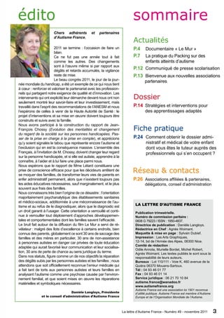 édito                                                                         sommaire
                        Chers adhérents          et    partenaires
                        d’Autisme France,
                                                                               Actualités
                         2011 se termine : l’occasion de faire un              P.4     Documentaire « Le Mur »
                         bilan.
                         Ce ne fut pas une année tout à fait                   P.7      La pratique du Packing sur des
                         comme les autres. Des changements                              enfants atteints d’autisme
                         sont à l’œuvre même si par rapport aux
                         dégâts et retards accumulés, la vigilance
                                                                               P.12 Communiqué de presse scolarisation 	
                         reste de mise.                                        P.13 Bienvenue aux nouvelles associations
                         Le beau congrès 2011, le jour de la jour-                     partenaires
née mondiale du handicap, a été un exemple de ce qui nous tient
à cœur : renforcer et valoriser le partenariat avec les profession-
nels qui partagent notre exigence de qualité et d’innovation. Les
intervenants qui ont explicité leur démarche devant nous ont non               Dossier
seulement montré leur savoir-faire et leur investissement, mais
travaillé dans l’esprit des recommandations de l’ANESM et nous                 P.14   Stratégies et interventions pour                    		
l’espérons de celles à venir de la Haute Autorité de Santé : le                        des apprentissages adaptés
projet d’interventions et sa mise en œuvre doivent toujours être
construits et suivis avec la famille.
Nous avons participé à la construction du rapport de Jean-
François Chossy (Evolution des mentalités et changement                        Fiche pratique
du regard de la société sur les personnes handicapées. Pas-
ser de la prise en charge à la prise en compte), et apprécions                 P.24    Comment obtenir le dossier admi- 	 	
qu’y soient signalés le tabou que représente encore l’autisme et                         nistratif et médical de votre enfant 	
l’exclusion qui en est la conséquence massive. L’ensemble des                            dont vous êtes le tuteur auprès des 	
Français, à l’invitation de M. Chossy, doivent changer leur regard                       professionnels qui s’en occupent ?
sur la personne handicapée, et si elle est autiste, apprendre à la
connaître, à l’aider et à lui faire une place parmi nous.
Nous espérons que le rapport de Mme Létard constituera une
prise de conscience efficace pour que les décideurs arrêtent de
se moquer des familles, de transformer leurs vies de parents en
                                                                              Réseau & contacts
enfer administratif permanent, alors que n’existent toujours pas               P.26   Associations affiliées & partenaires, 	
les aides éducatives nécessaires, sauf marginalement, et le plus                         délégations, conseil d’administration
souvent aux frais des familles.
Nous connaissons très bien l’origine de ce désastre : l’orientation
majoritairement psychanalytique des établissements sanitaires
et médico-sociaux, additionnée à une méconnaissance de l’au-
                                                                                La lettre d’Autisme France
tisme et au refus de le diagnostiquer, alors que le diagnostic est
un droit garanti à l’usager. Cette orientation a verrouillé et conti-           Publication trimestrielle.
nue à verrouiller tout déploiement d’approches développemen-                    Numéro de commission paritaire :
tales et comportementales dont les familles savent l’efficacité.                0608 G 79223 / ISSN : 1950-4837.
Le bruit fait autour de la diffusion du film Le Mur a servi de ré-              Directrice de publication : Danièle Langloys.
vélateur : malgré des îlots d’excellence à certains endroits, bien              Rédactrice en Chef : Agnès Woimant.
connus des parents, globalement ce sont 30 ans de saccage des                   Maquette & mise en page : Sylvain Dubief.
familles et des mères en particulier, 30 ans de non-assistance                  Impression : Les Arts Graphiques,
à personnes autistes en danger car privées de toute éducation                   12-14, bd de l’Armée des Alpes, 06300 Nice.
                                                                                Comité de rédaction :
adaptée qui aurait favorisé leur communication et leur socialisa-
                                                                                Odile Annota, Murielle Bordet, Michel Robert,
tion, 30 ans de perte de chance au sens juridique du terme.                     Agnès Woimant. Les textes publiés le sont sous la
Dans nos statuts, figure comme un de nos objectifs la réparation                responsabilité de leurs auteurs.
des dégâts subis par les personnes autistes et les familles ; nous              Bureaux : Lot 110/111 - Voie K, 460 avenue de la
attendons que soit officiellement reconnue l’erreur médicale qui                Quiéra 06370 Mouans-Sartoux.
a fait tant de torts aux personnes autistes et leurs familles en                Tél : 04 93 46 01 77
analysant l’autisme comme une psychose causée par l’environ-                    Fax : 04 93 46 01 14
nement familial, et que soient mises en œuvre les réparations                   Service juridique : 06 21 70 10 84
matérielles et symboliques nécessaires.                                         autisme.france@wanadoo.fr
                                                                                www.autismefrance.org
                                                                                Autisme France est une association loi 1901 reconnue
                                  Danièle Langloys, Présidente                  d’utilité publique. Autisme France est membre d’Autisme
               et le conseil d’administration d’Autisme France                  Europe et de l’Organisation Mondiale de l’Autisme.



                                                                        La lettre d’Autisme France - Numéro 49 - novembre 2011            3
 