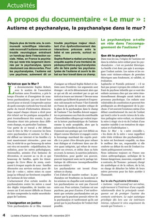 Actualités

    A propos du documentaire « Le mur » :
    Autisme et psychanalyse, la psychanalyse dans le mur 
                                                        ?

                                                                                                       La psychanalyse a-t-elle
      Depuis plus de trente ans, la com-              trouble psychique majeur résul-                  un rôle dans l’accompa-
      munauté scientifique internatio-                tant d’un dysfonctionnement des                  gnement de l’autisme ?
      nale reconnaît l’autisme comme un               interactions précoces entre le
      trouble neurologique entraînant                 bébé et ses parents, surtout sa
      un handicap dans l’interaction so-              mère.                                            Que dit la psychanalyse ?
      ciale. Hélas, en France la psychia-             Sophie Robert a réalisé une longue               Dans tous les cas, l’origine de l’autisme est
      trie qui reste très largement domi-             enquête auprès d’une trentaine de                dans la relation mère-enfant pour les psy-
      née par la psychanalyse, ignore                 pédopsychiatres-psychanalystes                   chanalystes : c’est un postulat théorique.
      résolument ces découvertes. Pour                afin de faire parler les psychana-               La famille n’est donc pas apte à accompa-
      les psychanalystes, l’autisme est               lystes de l’autisme et ouvrir le dé-             gner l’enfant autiste. Les mères et les en-
      une psychose, autrement dit un                  bat sur leur travail dans ce champ.              fants sont victimes-cobayes de postulats
                                                                                                       théoriques sans fondement, ni validité, ni
                                                                                                       évaluation.
    Qu’est-ce que le Mur ?                            d’assigner au tribunal Sophie Robert et Au-      Laplanche et Pontalis précisent : « il ne



    L
             a documentariste Sophie Robert,          tistes sans Frontières. Les arguments sont       faut pas penser à propos des enfants souf-
             avec le soutien de l’association         étranges : où est le détournement alors que      frant de psychose infantile que ce sont des
             Autistes sans Frontières, a pris le      ce qui est dit est corroboré par ce qui est      enfants normaux chez qui une mère émo-
    temps d’écouter et d’enregistrer de nom-          écrit et se trouve sur internet ? Devons-nous    tionnellement dérangée aurait induit un
    breux psychanalystes, qui ont donné leur          craindre que la liberté de pensée et d’expres-   processus psychotique. Ces enfants sont
    accord pour ce travail. Comprendre autour         sion soit menacée en France ? Est-il interdit    vulnérables de constitution et peuvent être
    de quels concepts s’articule leur travail, fait   en France de parler de manière critique de       prédisposés au développement de la psy-
    partie du travail d’information démocra-          la place de la psychanalyse dans le champ        chose. C’est souvent l’existence même d’un
    tique auquel chaque citoyen a droit pour          de l’autisme ? Les familles doivent suppor-      défaut constitutionnel du moi de l’enfant
    être éclairé sur les pratiques auxquelles il      ter en permanence aux frais du contribuable      qui tend à créer le cercle vicieux de la rela-
    peut éventuellement être soumis, la psy-          d’innombrables colloques qui veulent impo-       tion pathogène mère-enfant, en stimulant
    chanalyse étant très présente dans diffé-         ser la lecture psychanalytique de l’autisme      la mère à réagir vis-à-vis de l’enfant d’une
    rents champs, en particulier l’autisme.           comme la seule acceptable, alors que la          manière nuisible à ses tentatives de sépa-
    Une partie de ce travail a été diffusée           science et les familles la récusent.             ration et d’individuation ».
    sous le titre Le Mur et concerne les liens        Comment une pratique qui s’est définie au        Dans Le Mur : la « mère crocodile »,
    entre psychanalyse et autisme. Le film a          départ comme libertaire et engagée contre        « les dents de la mère » nous rappellent
    été diffusé sur internet et les familles s’y      le formatage marchand des esprits peut-          cette triste évidence des psychanalystes :
    sont massivement retrouvées ; pour une            elle à ce point s’être dévoyée pour refuser      la mère est forcément coupable, ou dans
    fois, la vérité de ce que beaucoup de mères       tout dialogue et s’enfermer dans une dé-         le meilleur des cas, responsable si elle
    ont vécu est montrée : culpabilisation, hu-       rive quasi intégriste, qui refuse de recon-      conforte un défaut du moi de l’enfant (va-
    miliation, pour les mères pathologiques,          naître ses erreurs, et utilise dans sa fuite     riante politiquement correcte).
    fusionnelles, animées d’un fantasme de            en avant, la menace, la sanction judiciaire,     Nous subissons toujours en France une
    dévoration, et souvent au vu de ce que            l’interdiction, pour garder son pouvoir,         vision anthropologique, archaïque de la
    beaucoup de familles, après les témoi-            pouvoir largement assis sur le partage ini-      femme dangereuse, mauvaise, coupable et
    gnages du Livre Blanc de 2009, conti-             tiatique de références incompréhensibles         a contrario, de l’homme : puissant, chargé
    nuent à évoquer auprès de nous : familles         aux non-initiés ?                                du symbolique et de la culture, de la loi,
    dénoncées aux services sociaux pour dé-           Les psychanalystes ont investi d’eux-            en charge de détacher les bébés de leurs
    faut de « soins », mères mises en cause           mêmes ce champ.                                  mères perverses pour les faire accéder à
    jusqu’au tribunal car forcément coupables         C’est d’abord de manière confuse : la psy-       l’humanité.
    de l’autisme de leur enfant.                      chanalyse est freudienne ou lacanienne et
    L’acharnement d’un certain nombre de              les scissions ou chapelles sont nombreuses.      Sur le site Psychiatrie Infirmière :
    psychanalystes contre les mères a causé           Les psychanalystes ne sont pas d’accord          « Autisme : repli excessif sur soi-même,
    des dégâts irréparables, de lourdes ran-          entre eux. Pour certains, l’autisme est une      enfermement à l’intérieur d’une coquille
    coeurs car il est encore difficile en France      psychose, pas pour d’autres. C’est tardive-      relationnelle dont la principale consé-
    de faire comprendre la réalité neurobiolo-        ment que certains psychanalystes ont pu          quence est de protéger l’autiste des
    gique de l’autisme.                               penser que la psychose pouvait relever de        contacts extérieurs. Le sujet autistique
                                                      la psychanalyse et tardivement qu’ils ont        privilégie dès lors une vie intérieure
    L’assignation en justice                          pensé que la psychanalyse de l’enfant était      intense, refusant le vécu angoissant du
    Trois psychanalystes de ce film, viennent         possible.                                        monde qui l’entoure. »



4      La lettre d’Autisme France - Numéro 49 - novembre 2011
 