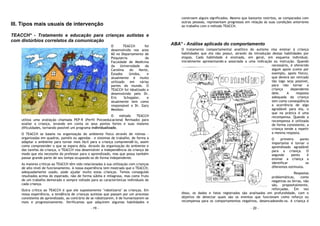 - 19 -
III. Tipos mais usuais de intervenção
TEACCH* - Tratamento e educação para crianças autistas e
com distúrbios correlatos da comunicação
O TEACCH foi
desenvolvido nos anos
60 no Departamento de
Psiquiatria da
Faculdade de Medicina
da Universidade da
Carolina do Norte,
Estados Unidos, e
atualmente é muito
utilizado em várias
partes do mundo. O
TEACCH foi idealizado e
desenvolvido pelo Dr.
Eric Schoppler, e
atualmente tem como
responsável o Dr. Gary
Mesibov.
O método TEACCH
utiliza uma avaliação chamada PEP-R (Perfil Psicoeducacional Revisado) para
avaliar a criança, levando em conta os seus pontos fortes e suas maiores
dificuldades, tornando possível um programa individualizado.
O TEACCH se baseia na organização do ambiente físico através de rotinas -
organizadas em quadros, painéis ou agendas - e sistemas de trabalho, de forma a
adaptar o ambiente para tornar mais fácil para a criança compreendê-lo, assim
como compreender o que se espera dela. Através da organização do ambiente e
das tarefas da criança, o TEACCH visa desenvolver a independência da criança de
modo que ela necessite do professor para o aprendizado, mas que possa também
passar grande parte de seu tempo ocupando-se de forma independente.
As maiores críticas ao TEACCH têm sido relacionadas à sua utilização com crianças
de alto nível de funcionamento. A nossa experiência tem mostrado que o TEACCH,
adequadamente usado, pode ajudar muito estas crianças. Temos conseguido
resultados acima do esperado, não de forma súbita e milagrosa, mas como fruto
de um trabalho demorado e sempre voltado para as características individuais de
cada criança.
Outra crítica ao TEACCH é que ele supostamente "robotizaria" as crianças. Em
nossa experiência, a tendência de crianças autistas que passam por um processo
consistente de aprendizado, ao contrário de se robotizarem, é de humanizarem-se
mais e progressivamente. Verificamos que adquirem algumas habilidades e
- 20 -
constroem alguns significados. Mesmo que bastante restritos, se comparados com
outras pessoas, representam progressos em relação às suas condições anteriores
ao trabalho com o método TEACCH.
ABA* - Análise aplicada do comportamento
O tratamento comportamental analítico do autismo visa ensinar à criança
habilidades que ela não possui, através da introdução destas habilidades por
etapas. Cada habilidade é ensinada, em geral, em esquema individual,
inicialmente apresentando-a associada a uma indicação ou instrução. Quando
necessário, é oferecido
algum apoio (como por
exemplo, apoio físico),
que deverá ser retirado
tão logo seja possível,
para não tornar a
criança dependente
dele. A resposta
adequada da criança
tem como conseqüência
a ocorrência de algo
agradável para ela, o
que na prática é uma
recompensa. Quando a
recompensa é utilizada
de forma consistente, a
criança tende a repetir
a mesma resposta.
O primeiro ponto
importante é tornar o
aprendizado agradável
para a criança. O
segundo ponto é
ensinar a criança a
identificar os
diferentes estímulos.
Respostas
problemáticas, como
negativas ou birras, não
são, propositalmente,
reforçadas. Em vez
disso, os dados e fatos registrados são analisados em profundidade, com o
objetivo de detectar quais são os eventos que funcionam como reforço ou
recompensa para os comportamentos negativos, desencadeando-os. A criança é
 