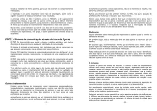 - 21 -
levada a trabalhar de forma positiva, para que não ocorram os comportamentos
indesejados.
A repetição é um ponto importante neste tipo de abordagem, assim como o
registro exaustivo de todas as tentativas e seus resultados.
A principal crítica ao ABA é também, como no TEACCH, a de supostamente
robotizar as crianças, o que não nos parece correto, já que a idéia é interferir
precocemente o máximo possível, para promover o desenvolvimento da criança,
de forma que ela possa ser maximamente independente o mais cedo possível.
Outra crítica a este método é que ele é caro. Esta sim é uma crítica procedente,
e é por esta razão que muitos pais nos Estados Unidos mobilizaram-se para serem
treinados por especialistas, em grupo, e assim poderem eles mesmos tratar os
seus filhos.
PECS* - Sistema de comunicação através da troca de figuras
O PECS foi desenvolvido para ajudar crianças e adultos autistas e com outros
distúrbios de desenvolvimento a adquirir habilidades de comunicação.
O sistema é utilizado primeiramente com indivíduos que não se comunicam ou
que possuem comunicação, mas a utilizam com baixa eficiência.
O nome PECS significa "sistema de comunicação através da troca de figuras", e sua
implementação consiste, basicamente, na aplicação de uma seqüência de seis
passos.
O PECS visa ajudar a criança a perceber que através da comunicação ela pode
conseguir muito mais rapidamente as coisas que deseja, estimulando-a assim a
comunicar-se, e muito provavelmente a diminuir drasticamente problemas de
conduta.
Tem sido bem aceito em vários lugares do mundo, pois não demanda materiais
complexos ou caros, é relativamente fácil de aprender, pode ser aplicado em
qualquer lugar e quando bem aplicado apresenta resultados inquestionáveis na
comunicação através de cartões em crianças que não falam, e na organização da
linguagem verbal em crianças que falam, mas que precisam organizar esta
linguagem.
Outros tratamentos
Existem outras formas de tratamento, como tratamentos psicoterapêuticos,
fonoaudiológicos, equoterapia, musicoterapia e outros, que não têm uma linha
formal que os caracterize no tratamento do autismo, e que por outro lado
dependem diretamente da visão, dos objetivos e do bom senso de cada
profissional que os aplica.
Aconselhamos os pais que optarem por um tratamento deste tipo a analisarem as
próprias expectativas e as do profissional pelo qual optaram e em que medida o
- 22 -
tratamento os aproxima a estas expectativas, não só no momento da escolha, mas
de forma contínua e permanente.
Muitos pais declaram que não sentiram melhora no filho, mas que a atuação do
profissional foi muito boa e relaxante para eles mesmos.
Nestes casos, muitas vezes, pode-se dizer que o tratamento vale a pena, mas é
imprescindível que não se perca o controle, pois não é raro acontecer que o
momento no qual os pais optam por descontinuar este tipo de tratamento seja um
momento traumático, e é bastante freqüente que a interrupção vá sendo
postergada por tornar-se uma decisão difícil de ser tomada.
Medicação
Alguns lembretes sobre medicação são importantes e podem ajudar a família na
tomada de decisões.
Em primeiro lugar, toda a medicação deve ser dada apenas se receitada por um
médico.
Em segundo lugar, recomendamos à família que se informe com o médico sobre o
que se espera da medicação adotada, qual o prazo esperado para poder perceber
os efeitos e quais os efeitos colaterais da medicação.
Toda medicação deve ser ponderada levando em conta seus riscos e benefícios.
Uma boa regra é a de que uma medicação, para valer a pena, deve ter efeitos
claramente visíveis. Se o efeito da medicação não for visivelmente o esperado,
não vale a pena correr os riscos.
A inclusão
Quando se pensa em termos de inclusão, é comum a idéia de simplesmente
colocar uma criança autista em uma escola regular, esperando assim que ela
comece a imitar as crianças normais, e não crianças iguais a ela ou crianças que
apresentam quadros mais graves. Podemos dizer, inicialmente, que a criança
autista, quando pequena, raramente imita outras crianças, passando a fazer isto
apenas após começar a desenvolver a consciência dela mesma, isto é, quando
começa a perceber relações de causa e efeito do ambiente em relação a suas
próprias ações e vice-versa.
Algumas crianças autistas podem demorar muito neste processo de aquisição da
consciência sobre si próprio, e outras podem jamais vir a desenvolvê-la.
Um atendimento especializado, antes da inclusão numa escola regular, pode
ajudar a criança a desenvolver a consciência de si mesma, preparando-a para
utilizar-se de modelos, posteriormente.
Podemos, portanto, tentar exemplificar com a seguinte pergunta: se você precisar
ir à China, que alternativa lhe parece a melhor, arrumar a mala, tomar o avião e
ir, ou preparar-se aprendendo os costumes e o idioma do povo da cidade para
onde você vai, durante um ano?
 