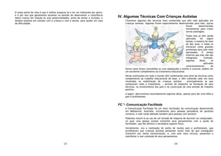 - 23 -
O nosso ponto de vista é que é melhor preparar-se e ter um intérprete por perto,
e é por isso que geralmente atuamos no sentido de desenvolver a consciência
desta criança em relação às suas potencialidades, antes de tentar a inclusão, e
sempre estamos em contato com a criança e com a escola, para ajudar em caso
de dificuldade.
- 24 -
IV. Algumas Técnicas Com Crianças Autistas
Citaremos algumas das técnicas mais conhecidas que têm sido aplicadas em
crianças autistas. Algumas foram especialmente desenvolvidas para elas, outras
foram desenvolvidas
inicialmente para tratar
outras patologias.
Todas elas já vêm sendo
aplicadas há algum
tempo, a maioria há mais
de dez anos, e todas se
iniciaram como grandes
promessas para pais mais
apressados. O tempo
mostrou que elas não são
milagrosas. Contudo,
algumas delas, se
aplicadas
conscientemente, da
forma como foram concebidas ou com adaptações a estilos e culturas, podem ser
um excelente complemento ao tratamento educacional.
Várias instituições em todo o mundo vêm combinando uma série de técnicas como
complemento ao trabalho educacional de base, e vêm colhendo cada vez mais
resultados na reabilitação de crianças autistas - principalmente as que
começaram cedo o tratamento -, através do empenho na formação de seus
técnicos, no envolvimento dos pais e na construção de uma atitude de trabalho
positiva.
A seguir, descrevemos resumidamente algumas delas, apenas para dar uma idéia a
pais e profissionais.
FC *- Comunicação Facilitada
A Comunicação Facilitada foi um meio facilitador da comunicação desenvolvido
em Melbourne, Austrália, inicialmente para pessoas portadoras de paralisia
cerebral, e mais tarde adotado também para pessoas com autismo.
Podemos resumi-la ao uso de um teclado de máquina de escrever ou computador,
no qual uma pessoa autista transmite seus pensamentos com a ajuda do
facilitador, que lhe oferece o necessário suporte físico.
Inicialmente, era a realização do sonho de muitos pais e profissionais, que
acreditavam que crianças autistas pensavam muito mais do que conseguiam
transmitir por meios convencionais, e, com este novo recurso, passariam a
manifestar o real conteúdo de seus pensamentos.
 