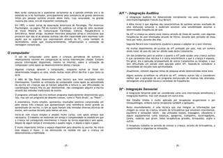 - 25 -
Mais tarde começou-se a questionar seriamente se a opinião emitida era a do
assistido ou a do facilitador, principalmente pela constância de graves denúncias
feitas por pessoas autistas através deste meio, cuja veracidade, na grande
maioria dos casos, era de impossível constatação.
Em 1995, o maior jornal da Associação Americana de Psicologia, The American
Psychologist, na página 750 do número 50, publicou um artigo de John Jacobson
de título História da Comunicação Facilitada: Ciência, Pseudociência e
Anticiência. Neste artigo, Jacobson menciona pesquisas sérias e conclusivas que
provaram que não só as pessoas autistas não têm capacidade para expressar tudo
aquilo que se supunha que expressavam através da FC, como também os
facilitadores, ainda que inconscientemente, influenciavam o conteúdo da
mensagem comunicada.
O computador
O uso do computador como apoio a crianças portadoras de autismo é
relativamente recente em comparação às outras intervenções citadas. Existem
poucas informações disponíveis, mesmo na Internet, sobre a utilização do
computador como apoio ao desenvolvimento destas crianças.
Algumas crianças ignoram o computador, enquanto outras se fixam em
determinadas imagens ou sons, sendo muitas vezes difícil decifrar o que tanto as
atrai.
A AMA de São Paulo desenvolveu uma técnica que teve resultados muito
interessantes. Consiste na utilização do computador como apoio ao aprendizado
da escrita em crianças que já haviam adquirido a leitura e, por dificuldades na
coordenação motora fina ou por desinteresse, não conseguiam adquirir a escrita
através dos métodos tradicionais de ensino.
O programa utilizado não era nenhum programa especialmente desenvolvido para
isto, mas sim um programa de desenho comum, como o "Paint Brush", ou “Paint”.
A sistemática, muito simples, apresentou resultados positivos comprovados em
pelo menos três crianças que apresentavam uma resistência muito grande ao
aprendizado da escrita, e com as quais haviam sido tentadas diversas técnicas de
ensino, sem sucesso durante pelo menos um ano.
Inicia-se com traços simples e sessões muito curtas, com apoio sempre que
necessário. O trabalho vai evoluindo em tempo e complexidade na medida em que
a criança vai conseguindo movimentar o mouse da forma esperada e sem apoio.
Depois de algum tempo é introduzido o quadro negro, e depois o lápis e papel.
É muito importante limitar o espaço disponível para desenho ou escrita. No início
esse espaço é maior, e vai diminuindo na medida em que a criança vai
desenvolvendo a habilidade.
- 26 -
AIT * - Integração Auditiva
A Integração Auditiva foi desenvolvida inicialmente nos anos sessenta pelo
otorrinolaringologista francês Guy Berard.
A idéia inicial é que algumas das características do autismo seriam resultado de
uma disfunção sensorial e poderiam envolver uma sensibilidade anormal a
determinadas freqüências de som.
Na AIT a criança ou adulto ouve música através de fones de ouvido, com algumas
freqüências de som eliminadas através de filtros, durante dois períodos de meia
hora por noite, durante dez dias.
Segundo Berard este tratamento ajudaria a pessoa a adaptar-se a sons intensos.
Há muitos depoimentos de sucesso da AIT prestado por pais, mas um número
ainda maior de pais diz não ter obtido nada deste tratamento.
Um dos problemas para se avaliar o quanto a AIT pode ajudar uma criança autista
é que raramente essa técnica é a única interferência a que a criança é exposta.
Em geral, ela é aplicada acompanhada de outros tratamentos ou terapias, o que
tem dificultado um estudo mais apurado sobre AIT, fazendo-se considerar a
necessidade de estudos mais aprofundados.
Atualmente, existem algumas linhas de pesquisa sendo desenvolvidas nesta área.
Alguns autores acreditam na eficácia da AIT, embora outros não a considerem
melhor que a aplicação de um programa estruturado de músicas não alteradas,
abrangendo uma grande escala e variedade de freqüências.
SI* - Integração Sensorial
A Integração Sensorial pode ser considerada como uma intervenção semelhante à
Integração Auditiva, mas com atuação em outra área.
Nos Estados Unidos é muito aplicada por terapeutas ocupacionais e por
fonoaudiólogos, embora outros terapeutas também a apliquem.
Muito resumidamente, é uma técnica que visa integrar as informações que
chegam ao corpo da criança, através de brincadeiras que envolvem movimentos,
equilíbrio e sensações táteis - são utilizados toques, massagens, vibradores e
alguns equipamentos como balanços, gangorras, trampolins, escorregadores,
túneis, cadeiras que giram, bolas terapêuticas grandes, brinquedos, argila e
outros.
O terapeuta trabalha no sentido de ensinar à criança, através de brincadeiras, a
compreender e organizar as sensações.
 