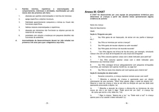 - 35 -
c. Padrões restritos, repetitivos e estereotipados de
comportamento, interesses e atividades, manifestados por pelo
menos dois dos próximos seis itens:
1. obsessão por padrões estereotipados e restritos de interesse.
2. apego específico a objetos incomuns.
3. fidelidade aparentemente compulsiva a rotinas ou rituais não
funcionais específicos.
4. hábitos motores estereotipados e repetitivos.
5. obsessão por elementos não funcionais ou objetos parciais do
material de recreação.
6. ansiedade com relação a mudanças em pequenos detalhes não
funcionais do ambiente.
d. Anormalidades de desenvolvimento devem ter sido notadas nos
primeiros três anos para que o diagnóstico seja feito.
- 36 -
Anexo III: CHAT
O CHAT foi desenvolvido por uma equipe de pesquisadores britânicos para
determinar se crianças a partir dos dezoito meses apresentavam alguma
evidência de autismo
Nome da criança:
Data de Nascimento:
Idade:
Seção A: Pergunte aos pais:
1. Seu filho gosta de ser balançado, de sentar em seu joelho e balançar
etc.?
2. Seu filho se interessa por outras crianças?
3. Seu filho gosta de escalar objetos ou subir escadas?
4. Seu filho gosta de brincar de esconde-esconde?
5. * Seu filho alguma vez brinca de faz-de-conta, por exemplo, simulando
colocar chá com um bule de brinquedo em uma xícara de brinquedo?
6. Seu filho costuma apontar coisas com o dedo indicador para pedi-las?
7. * Seu filho costuma apontar coisas com o dedo indicador para
demonstrar seu interesse nelas?
8. Seu filho consegue brincar adequadamente com pequenos brinquedos
(carrinhos, por exemplo) sem apenas mordê-los, ou jogá-los?
9. Seu filho às vezes leva objetos até você apenas para mostrá-los?
Seção B: Anotações do observador:
i. Durante o encontro, a criança manteve contato ocular com você?
ii. * Obtenha a atenção da criança e apontando para um objeto
interessante da sala exclame, "Olhe! Veja aquele (diga o nome do objeto) lá!".
Observe o rosto da criança e veja se ela olha na direção em que seu dedo está
apontando procurando o objeto. (a)
iii. * Obtenha a atenção da criança e ofereça-lhe as miniaturas de uma
xícara de chá e um bule e diga: "Pode servir-me um chá?". A criança faz
de conta que serve o chá, bebe etc.? (b)
iv. * Diga à criança: "Mostre-me a luz." ou "Onde está a luz?" A criança
aponta para a luz usando o dedo indicador? (c)
 