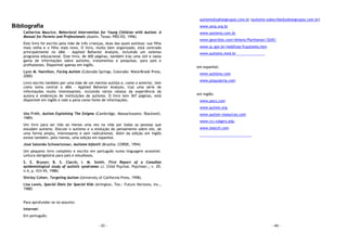 - 43 -
Bibliografia
Catherine Maurice, Behavioral Intervention for Young Children with Autism: A
Manual for Parents and Professionals (Austin, Texas: PRO-ED, 1996)
Este livro foi escrito pela mãe de três crianças, duas das quais autistas: sua filha
mais velha e o filho mais novo. O livro, muito bem organizado, está centrado
principalmente no ABA - Applied Behavior Analysis, incluindo um extenso
programa educacional. Este livro, de 400 páginas, também traz uma útil e vasta
gama de informações sobre autismo, tratamentos e pesquisas, para pais e
profissionais. Disponível apenas em inglês.
Lynn M. Hamilton, Facing Autism (Colorado Springs, Colorado: WaterBrook Press,
2000)
Livro escrito também por uma mãe de um menino autista e, como o anterior, tem
como tema central o ABA - Applied Behavior Analysis, traz uma série de
informações muito interessantes, incluindo vários relatos da experiência da
autora e endereços de instituições de autismo. O livro tem 367 páginas, está
disponível em inglês e vale a pena como fonte de informações.
Uta Frith, Autism Explaining The Enigma (Cambridge, Massachussets: Blackwell,
1989)
Um livro para ser lido ao menos uma vez na vida por todas as pessoas que
estudam autismo. Discute o autismo e a evolução do pensamento sobre ele, de
uma forma ampla, interessante e sem radicalismos. Além da edição em inglês
existe também, pelo menos, uma edição em espanhol.
José Salomão Schwartzman, Autismo Infantil (Brasília: CORDE, 1994)
Um pequeno livro completo e escrito em português numa linguagem acessível.
Leitura obrigatória para pais e estudiosos.
S. E. Bryson; B. S. Clarck; I. M. Smith, First Report of a Canadian
epidemiological study of autistic syndromes (J. Child Psychol. Psychiatr.; v. 29,
n.4, p. 433-45, 1988)
Shirley Cohen, Targeting Autism (University of California Press, 1998).
Lisa Lewis, Special Diets for Special Kids (Arlington, Tex.: Future Horizons, Inc.,
1988)
Para aprofundar-se no assunto:
Internet:
Em português:
- 44 -
autismo@yahoogrupos.com.br (autismo-subscribe@yahoogrupos.com.br)
www.ama.org.br
www.autismo.com.br
www.geocities.com/Athens/Parthenon/3245/
www.sc.gov.br/webfcee/fcautismo.htm
www.autismo.med.br
em espanhol:
www.autismo.com
www.psiquiatria.com
em inglês:
www.pecs.com
www.autism.org
www.autism-resources.com
www.rci.rutgers.edu
www.teacch.com
 