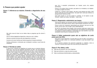 - 17 -
II. Passos que podem ajudar
Passo 1: Informe-se ao máximo. Entenda o diagnóstico de seu
filho.
Não tenha receio de fazer ao seu médico todas as perguntas que lhe vierem à
cabeça.
Leia os critérios diagnósticos disponíveis e discuta-os com o médico.
Informe-se através de leituras dos sites disponíveis na internet.
Converse com outras famílias que tenham passado por situação semelhante.
Conheça profissionais e instituições que se dediquem a autistas e suas formas de
tratamento.
Passo 2: Permita-se sofrer.
É natural que o momento do diagnóstico de autismo seja um momento doloroso.
Nesta hora, você não está perdendo fisicamente seu filho, mas está perdendo,
com certeza, parte de seus sonhos e planos para seu filho, o que é extremamente
doloroso. Com o tempo você vai poder criar novos sonhos e outros objetivos vão
surgir, tão importantes e desafiadores como os primeiros; mas no início é
importante permitir-se desmoronar. Cada pessoa desmorona de forma diferente.
Algumas pessoas o fazem sem lágrimas, procurando ocupar-se freneticamente. O
tempo também varia; algumas pessoas conseguem levantar-se mais rápido que
outras. Algumas precisam de mais tempo para processar seus sentimentos. Você
pode pensar que necessita ser forte para apoiar seu cônjuge ou outros filhos, mas
- 18 -
para isto é necessário primeiramente ser honesto acerca dos próprios
sentimentos.
Procure a sua própria fonte de apoio, que pode ser um terapeuta, um religioso,
um amigo ou alguém da família.
Lembre-se: o autismo é para sempre, mas não é uma sentença de morte. Você
não fez nada para que isto acontecesse, mas pode fazer muito para melhorar as
perspectivas de vida de seu filho.
Você pode escolher se vai ficar parado ou caminhar, se vai esperar ou agir.
Portanto, respeite seu tempo; mas depois... mãos à obra.
Passo 3: Reaprenda a administrar seu tempo.
Você precisa organizar sua vida para continuar investindo em planos em relação a
você mesmo e para poder oferecer todas as oportunidades necessárias a seu filho.
Procure centros de tratamento especializado que ofereçam tudo que seu filho
precisa, sem ter que ir de um lugar a outro indefinidamente.
Se você for uma pessoa muito ocupada, tente encontrar ajuda para cuidar de seu
filho, mas lembre-se que é muito importante que você entenda com profundidade
as propostas da opção terapêutica e educacional que você escolheu e que você
acompanhe muito de perto a evolução de seu filho.
Passo 4: Saiba exatamente quais são os objetivos de curto
prazo para seu filho.
Este ponto é muito importante. É através dele que você vai saber o que esperar e
também vai poder avaliar se a instituição escolhida é a que mais atende o que
você espera.
Se os objetivos propostos lhe parecerem exagerados ou modestos, tente se
informar e conversar para avaliar bem essa diferença de expectativas
Passo 5: Por último, evite:
Todos que lhe acenarem com curas milagrosas.
Todos que atribuírem a culpa do autismo aos pais.
Todos os profissionais desinformados ou desatualizados.
 