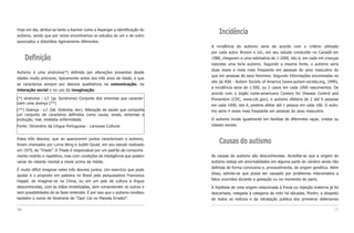 Hoje em dia, atribui-se tanto a Kanner como a Asperger a identificação do
autismo, sendo que por vezes encontramos os estudos de um e de outro
                                                                                Incidência
associados a distúrbios ligeiramente diferentes.
                                                                            A incidência do autismo varia de acordo com o critério utilizado
                                                                            por cada autor. Bryson e col., em seu estudo conduzido no Canadá em
     Definição                                                              1988, chegaram a uma estimativa de 1:1000, isto é, em cada mil crianças
                                                                            nascidas uma teria autismo. Segundo a mesma fonte, o autismo seria
                                                                            duas vezes e meia mais freqüente em pessoas do sexo masculino do
Autismo é uma síndrome(*) definida por alterações presentes desde
                                                                            que em pessoas do sexo feminino. Segundo informações encontradas no
idades muito precoces, tipicamente antes dos três anos de idade, e que
                                                                            site da ASA - Autism Society of America (www.autism-society.org, 1999),
se caracteriza sempre por desvios qualitativos na comunicação, na
                                                                            a incidência seria de 1:500, ou 2 casos em cada 1000 nascimentos. De
interação social e no uso da imaginação.
                                                                            acordo com o órgão norte-americano Centers for Disease Control and
(*) síndrome - s.f. (gr. Syndrome) Conjunto dos sintomas que caracter-      Prevention (CDC, www.cdc.gov), o autismo afetaria de 2 até 6 pessoas
izam uma doença (**)                                                        em cada 1000, isto é, poderia afetar até 1 pessoa em cada 166. O autis-
(**) Doença - s.f. (lat. Dolentia, dor). Alteração da saúde que comporta    mo seria 4 vezes mais freqüente em pessoas do sexo masculino.
um conjunto de caracteres definidos como causa, sinais, sintomas e
evolução; mal, moléstia enfermidade.                                        O autismo incide igualmente em famílias de diferentes raças, credos ou
Fonte: Dicionário da Língua Portuguesa - Larousse Cultural.                 classes sociais.


Estes três desvios, que ao aparecerem juntos caracterizam o autismo,
foram chamados por Lorna Wing e Judith Gould, em seu estudo realizado
                                                                                Causas do autismo
em 1979, de “Tríade”. A Tríade é responsável por um padrão de comporta-
mento restrito e repetitivo, mas com condições de inteligência que podem    As causas do autismo são desconhecidas. Acredita-se que a origem do
variar do retardo mental a níveis acima da média.                           autismo esteja em anormalidades em alguma parte do cérebro ainda não
                                                                            definida de forma conclusiva e, provavelmente, de origem genética. Além
É muito difícil imaginar estes três desvios juntos. Um exercício que pode
                                                                            disso, admite-se que possa ser causado por problemas relacionados a
ajudar é o proposto em palestra no Brasil pela pesquisadora Francesca
Happé, de imaginar-se na China, ou em um país de cultura e língua           fatos ocorridos durante a gestação ou no momento do parto.
desconhecidas, com as mãos imobilizadas, sem compreender os outros e        A hipótese de uma origem relacionada à frieza ou rejeição materna já foi
sem possibilidades de se fazer entender. É por isso que o autismo recebeu   descartada, relegada à categoria de mito há décadas. Porém, a despeito
também o nome de Síndrome de “Ops! Caí no Planeta Errado!”.                 de todos os indícios e da retratação pública dos primeiros defensores

16                                                                                                                                               17
 