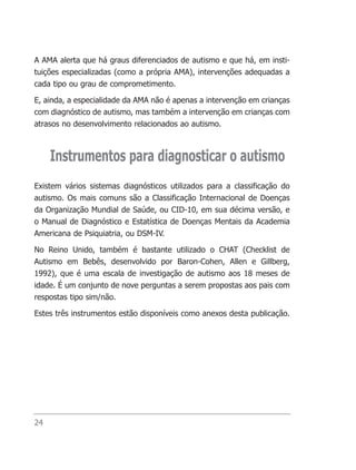 A AMA alerta que há graus diferenciados de autismo e que há, em insti-
tuições especializadas (como a própria AMA), intervenções adequadas a
cada tipo ou grau de comprometimento.

E, ainda, a especialidade da AMA não é apenas a intervenção em crianças
com diagnóstico de autismo, mas também a intervenção em crianças com
atrasos no desenvolvimento relacionados ao autismo.



     Instrumentos para diagnosticar o autismo
Existem vários sistemas diagnósticos utilizados para a classificação do
autismo. Os mais comuns são a Classificação Internacional de Doenças
da Organização Mundial de Saúde, ou CID-10, em sua décima versão, e
o Manual de Diagnóstico e Estatística de Doenças Mentais da Academia
Americana de Psiquiatria, ou DSM-IV.

No Reino Unido, também é bastante utilizado o CHAT (Checklist de
Autismo em Bebês, desenvolvido por Baron-Cohen, Allen e Gillberg,
1992), que é uma escala de investigação de autismo aos 18 meses de
idade. É um conjunto de nove perguntas a serem propostas aos pais com
respostas tipo sim/não.

Estes três instrumentos estão disponíveis como anexos desta publicação.




24
 