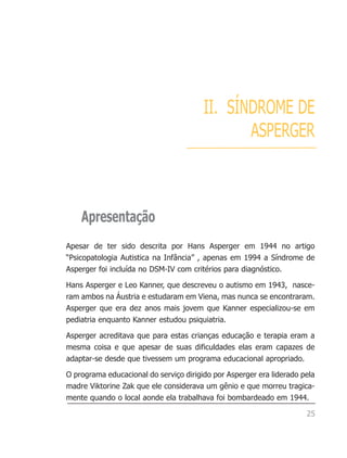 II. SÍNDROME DE
                                               ASPERGER



    Apresentação
Apesar de ter sido descrita por Hans Asperger em 1944 no artigo
“Psicopatologia Autistica na Infância” , apenas em 1994 a Síndrome de
Asperger foi incluída no DSM-IV com critérios para diagnóstico.

Hans Asperger e Leo Kanner, que descreveu o autismo em 1943, nasce-
ram ambos na Áustria e estudaram em Viena, mas nunca se encontraram.
Asperger que era dez anos mais jovem que Kanner especializou-se em
pediatria enquanto Kanner estudou psiquiatria.

Asperger acreditava que para estas crianças educação e terapia eram a
mesma coisa e que apesar de suas dificuldades elas eram capazes de
adaptar-se desde que tivessem um programa educacional apropriado.

O programa educacional do serviço dirigido por Asperger era liderado pela
madre Viktorine Zak que ele considerava um gênio e que morreu tragica-
mente quando o local aonde ela trabalhava foi bombardeado em 1944.

                                                                      25
 