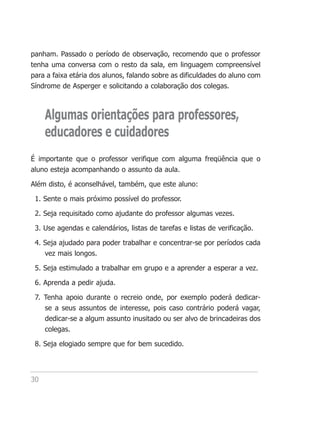 panham. Passado o período de observação, recomendo que o professor
tenha uma conversa com o resto da sala, em linguagem compreensível
para a faixa etária dos alunos, falando sobre as dificuldades do aluno com
Síndrome de Asperger e solicitando a colaboração dos colegas.



     Algumas orientações para professores,
     educadores e cuidadores
É importante que o professor verifique com alguma freqüência que o
aluno esteja acompanhando o assunto da aula.

Além disto, é aconselhável, também, que este aluno:

 1. Sente o mais próximo possível do professor.

 2. Seja requisitado como ajudante do professor algumas vezes.

 3. Use agendas e calendários, listas de tarefas e listas de verificação.

 4. Seja ajudado para poder trabalhar e concentrar-se por períodos cada
    vez mais longos.

 5. Seja estimulado a trabalhar em grupo e a aprender a esperar a vez.

 6. Aprenda a pedir ajuda.

 7. Tenha apoio durante o recreio onde, por exemplo poderá dedicar-
    se a seus assuntos de interesse, pois caso contrário poderá vagar,
    dedicar-se a algum assunto inusitado ou ser alvo de brincadeiras dos
    colegas.

 8. Seja elogiado sempre que for bem sucedido.




30
 