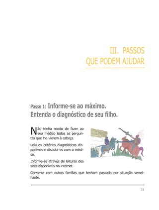 III. PASSOS
                                      QUE PODEM AJUDAR




      Informe-se ao máximo.
Passo 1:
Entenda o diagnóstico de seu filho.

N    ão tenha receio de fazer ao
     seu médico todas as pergun-
tas que lhe vierem à cabeça.
Leia os critérios diagnósticos dis-
poníveis e discuta-os com o médi-
co.
Informe-se através de leituras dos
sites disponíveis na internet.
Converse com outras famílias que tenham passado por situação semel-
hante.


                                                                31
 