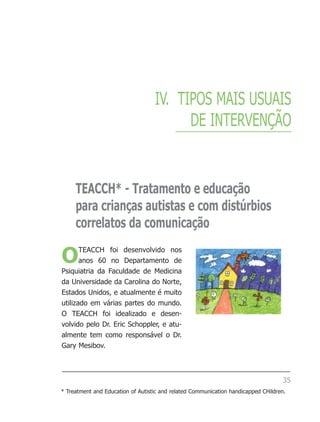 IV. TIPOS MAIS USUAIS
                                         DE INTERVENÇÃO


     TEACCH* - Tratamento e educação
     para crianças autistas e com distúrbios
     correlatos da comunicação

O      TEACCH foi desenvolvido nos
       anos 60 no Departamento de
Psiquiatria da Faculdade de Medicina
da Universidade da Carolina do Norte,
Estados Unidos, e atualmente é muito
utilizado em várias partes do mundo.
O TEACCH foi idealizado e desen-
volvido pelo Dr. Eric Schoppler, e atu-
almente tem como responsável o Dr.
Gary Mesibov.



                                                                                   35
* Treatment and Education of Autistic and related Communication handicapped CHildren.
 