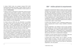 O método TEACCH utiliza uma avaliação chamada PEP-R (Perfil
Psicoeducacional Revisado) para avaliar a criança, levando em conta os
                                                                                 ABA* - Análise aplicada do comportamento
seus pontos fortes e suas maiores dificuldades, tornando possível um
programa individualizado.                                                   O tratamento comportamental analítico do autismo visa ensinar à criança
                                                                            habilidades que ela não possui, através da introdução destas habilidades
O TEACCH se baseia na organização do ambiente físico através de rotinas
                                                                            por etapas. Cada habilidade é ensinada, em geral, em esquema indivi-
- organizadas em quadros, painéis ou agendas - e sistemas de trabalho,
                                                                            dual, inicialmente apresentando-a associada a uma indicação ou instrução.
de forma a adaptar o ambiente para tornar mais fácil para a criança com-
                                                                            Quando necessário, é oferecido algum apoio (como por exemplo, apoio
preendê-lo, assim como compreender o que se espera dela. Através da
                                                                            físico), que deverá ser retirado tão logo seja possível, para não tornar
organização do ambiente e das tarefas da criança, o TEACCH visa desen-
                                                                            a criança dependente dele. A resposta adequada da criança tem como
volver a independência da criança de modo que ela necessite do professor
                                                                            conseqüência a ocorrência de algo agradável para ela, o que na prática é
para o aprendizado, mas que possa também passar grande parte de seu
                                                                            uma recompensa. Quando a recompensa é utilizada de forma consistente,
tempo ocupando-se de forma independente.
                                                                            a criança tende a repetir a mesma resposta.
As maiores críticas ao TEACCH têm sido relacionadas à sua utilização
                                                                            O primeiro ponto importante é tornar o aprendizado agradável para a
com crianças de alto nível de funcionamento. A nossa experiência tem
                                                                            criança. O segundo ponto é ensinar a criança a identificar os diferentes
mostrado que o TEACCH, adequadamente usado, pode ajudar muito
                                                                            estímulos.
estas crianças. Temos conseguido resultados acima do esperado, não de
forma súbita e milagrosa, mas como fruto de um trabalho demorado e          Respostas problemáticas, como negativas ou birras, não são, proposital-
sempre voltado para as características individuais de cada criança.         mente, reforçadas. Em vez disso, os dados e fatos registrados são anali-
                                                                            sados em profundidade, com o objetivo de detectar quais são os eventos
Outra crítica ao TEACCH é que ele supostamente “robotizaria” as crianças.
                                                                            que funcionam como reforço ou recompensa para os comportamentos
Em nossa experiência, a tendência de crianças com autismo que passam
                                                                            negativos, desencadeando-os. A criança é levada a trabalhar de forma po-
por um processo consistente de aprendizado, ao contrário de se robot-
                                                                            sitiva, para que não ocorram os comportamentos indesejados.
izarem, é de humanizarem-se mais e progressivamente. Verificamos que
adquirem algumas habilidades e constroem alguns significados. Mesmo         A repetição é um ponto importante neste tipo de abordagem, assim como
que bastante restritos, se comparados com outras pessoas, representam       o registro exaustivo de todas as tentativas e seus resultados.
progressos em relação às suas condições anteriores ao trabalho com o        A principal crítica ao ABA é também, como no TEACCH, a de supos-
método TEACCH.                                                              tamente robotizar as crianças, o que não nos parece correto, já que
                                                                            a idéia é interferir precocemente o máximo possível, para promover o
                                                                            desenvolvimento da criança, de forma que ela possa ser maximamente
                                                                            independente o mais cedo possível.
36                                                                                                                                                37
                                                                            * Applied Behavior Analysis
 