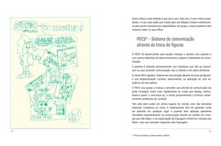 Outra crítica a este método é que ele é caro. Esta sim, é uma crítica proce-
     dente, e é por esta razão que muitos pais nos Estados Unidos mobilizaram-
     se para serem treinados por especialistas, em grupo, e assim poderem eles
     mesmos tratar os seus filhos.



          PECS* - Sistema de comunicação
          através da troca de figuras
     O PECS foi desenvolvido para ajudar crianças e adultos com autismo e
     com outros distúrbios de desenvolvimento a adquirir habilidades de comu-
     nicação.

     O sistema é utilizado primeiramente com indivíduos que não se comuni-
     cam ou que possuem comunicação mas a utilizam com baixa eficiência.

     O nome PECS significa “sistema de comunicação através da troca de figuras”,
     e sua implementação consiste, basicamente, na aplicação de uma se-
     qüência de seis passos.

     O PECS visa ajudar a criança a perceber que através da comunicação ela
     pode conseguir muito mais rapidamente as coisas que deseja, estimu-
     lando-a assim a comunicar-se, e muito provavelmente a diminuir drasti-
     camente problemas de conduta.

     Tem sido bem aceito em vários lugares do mundo, pois não demanda
     materiais complexos ou caros, é relativamente fácil de aprender, pode
     ser aplicado em qualquer lugar e quando bem aplicado apresenta
     resultados inquestionáveis na comunicação através de cartões em crian-
     ças que não falam, e na organização da linguagem verbal em crianças que
     falam, mas que precisam organizar esta linguagem.


38                                                                            39
     * Picture Exchange Communication System
 