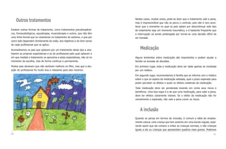 Nestes casos, muitas vezes, pode-se dizer que o tratamento vale a pena,
     Outros tratamentos                                                     mas é imprescindível que não se perca o controle, pois não é raro acon-
                                                                            tecer que o momento no qual os pais optam por descontinuar este tipo
Existem outras formas de tratamento, como tratamentos psicoterapêuti-       de tratamento seja um momento traumático, e é bastante freqüente que
cos, fonoaudiológicos, equoterapia, musicoterapia e outros, que não têm     a interrupção vá sendo postergada por tornar-se uma decisão difícil de
uma linha formal que os caracterize no tratamento do autismo, e que por     ser tomada.
outro lado dependem diretamente da visão, dos objetivos e do bom senso
de cada profissional que os aplica.

Aconselhamos os pais que optarem por um tratamento deste tipo a ana-            Medicação
lisarem as próprias expectativas e as do profissional pelo qual optaram e
em que medida o tratamento os aproxima a estas expectativas, não só no      Alguns lembretes sobre medicação são importantes e podem ajudar a
momento da escolha, mas de forma contínua e permanente.                     família na tomada de decisões.

Muitos pais declaram que não sentiram melhora no filho, mas que a atu-      Em primeiro lugar, toda a medicação deve ser dada apenas se receitada
ação do profissional foi muito boa e relaxante para eles mesmos.            por um médico.

                                                                            Em segundo lugar, recomendamos à família que se informe com o médico
                                                                            sobre o que se espera da medicação adotada, qual o prazo esperado para
                                                                            poder perceber os efeitos e quais os efeitos colaterais da medicação.

                                                                            Toda medicação deve ser ponderada levando em conta seus riscos e
                                                                            benefícios. Uma boa regra é a de que uma medicação, para valer a pena,
                                                                            deve ter efeitos claramente visíveis. Se o efeito da medicação não for
                                                                            visivelmente o esperado, não vale a pena correr os riscos.



                                                                                A inclusão
                                                                            Quando se pensa em termos de inclusão, é comum a idéia de simples-
                                                                            mente colocar uma criança que tem autismo em uma escola regular, espe-
                                                                            rando assim que ela comece a imitar as crianças normais, e não crianças
                                                                            iguais a ela ou crianças que apresentam quadros mais graves. Podemos
40                                                                                                                                              41
 