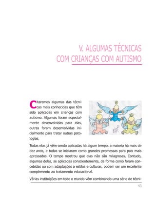 V. ALGUMAS TÉCNICAS
                 COM CRIANÇAS COM AUTISMO




C    itaremos algumas das técni-
     cas mais conhecidas que têm
sido aplicadas em crianças com
autismo. Algumas foram especial-
mente desenvolvidas para elas,
outras foram desenvolvidas ini-
cialmente para tratar outras pato-
logias.

Todas elas já vêm sendo aplicadas há algum tempo, a maioria há mais de
dez anos, e todas se iniciaram como grandes promessas para pais mais
apressados. O tempo mostrou que elas não são milagrosas. Contudo,
algumas delas, se aplicadas conscientemente, da forma como foram con-
cebidas ou com adaptações a estilos e culturas, podem ser um excelente
complemento ao tratamento educacional.

Várias instituições em todo o mundo vêm combinando uma série de técni-

                                                                   43
 