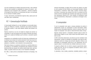 cas como complemento ao trabalho educacional de base, e vêm colhendo          American Psychologist, na página 750 do número 50, publicou um artigo
cada vez mais resultados na reabilitação de crianças com autismo - prin-      de John Jacobson de título História da Comunicação Facilitada: Ciência,
cipalmente as que começaram cedo o tratamento -, através do empenho           Pseudociência e Anticiência. Neste artigo, Jacobson menciona pesqui-
na formação de seus técnicos, no envolvimento dos pais e na construção        sas sérias e conclusivas que provaram que não só as pessoas que têm
de uma atitude de trabalho positiva.                                          autismo não têm capacidade para expressar tudo aquilo que se supunha
                                                                              que expressavam através da FC, como também os facilitadores, ainda
A seguir, descrevemos resumidamente algumas delas, apenas para dar
                                                                              que inconscientemente, influenciavam o conteúdo da mensagem comu-
uma idéia a pais e profissionais.
                                                                              nicada.


    FC *- Comunicação Facilitada                                                  O computador
A Comunicação Facilitada foi um meio facilitador da comunicação desen-
                                                                              O uso do computador como apoio a crianças portadoras de autismo é
volvido em Melbourne, Austrália, inicialmente para pessoas portadoras
                                                                              relativamente recente em comparação às outras intervenções citadas.
de paralisia cerebral, e mais tarde adotado também para pessoas com
                                                                              Existem poucas informações disponíveis, mesmo na internet, sobre a uti-
autismo.
                                                                              lização do computador como apoio ao desenvolvimento destas crianças.
Podemos resumi-la ao uso de um teclado de máquina de escrever ou
                                                                              Algumas crianças ignoram o computador, enquanto outras se fixam em
computador, no qual uma pessoa que tem autismo transmite seus pensa-
                                                                              determinadas imagens ou sons, sendo muitas vezes difícil decifrar o que
mentos com a ajuda do facilitador, que lhe oferece o necessário suporte
                                                                              tanto as atrai.
físico.
                                                                              A AMA de São Paulo desenvolveu uma técnica que teve resultados muito
Inicialmente, era a realização do sonho de muitos pais e profissionais, que
                                                                              interessantes. Consiste na utilização do computador como apoio ao apre-
acreditavam que crianças com autismo pensavam muito mais do que con-
                                                                              ndizado da escrita em crianças que já haviam adquirido a leitura e, por
seguiam transmitir por meios convencionais, e, com este novo recurso,
                                                                              dificuldades na coordenação motora fina ou por desinteresse, não con-
passariam a manifestar o real conteúdo de seus pensamentos.
                                                                              seguiam adquirir a escrita através dos métodos tradicionais de ensino.
Mais tarde começou-se a questionar seriamente se a opinião emitida era a
                                                                              O programa utilizado não era nenhum programa especialmente desen-
do assistido ou a do facilitador, principalmente pela constância de graves
                                                                              volvido para isto, mas sim um programa de desenho comum, como o
denúncias feitas por pessoas com autismo através deste meio, cuja vera-
                                                                              “Paint Brush”, ou “Paint”.
cidade, na grande maioria dos casos, era de impossível constatação.
                                                                              A sistemática, muito simples, apresentou resultados positivos compro-
Em 1995, o maior jornal da Associação Americana de Psicologia, The

   44                                                                                                                                             45
        * Facilitated Communication
 