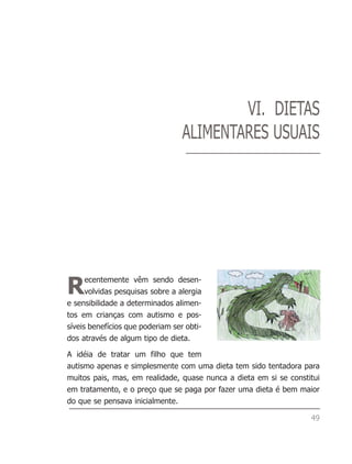 VI. DIETAS
                                  ALIMENTARES USUAIS




R     ecentemente vêm sendo desen-
      volvidas pesquisas sobre a alergia
e sensibilidade a determinados alimen-
tos em crianças com autismo e pos-
síveis benefícios que poderiam ser obti-
dos através de algum tipo de dieta.

A idéia de tratar um filho que tem
autismo apenas e simplesmente com uma dieta tem sido tentadora para
muitos pais, mas, em realidade, quase nunca a dieta em si se constitui
em tratamento, e o preço que se paga por fazer uma dieta é bem maior
do que se pensava inicialmente.

                                                                   49
 