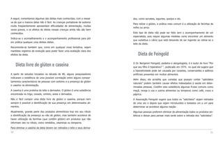 A seguir, comentamos algumas das dietas mais conhecidas, com a ressal-        dos, como sorvetes, iogurtes, queijos e etc.
va de que a maioria delas não é fácil. As crianças portadoras de autismo
                                                                              Para retirar o glúten, a prática mais comum é a utilização de farinhas de
muito freqüentemente apresentam dificuldades de alimentação, muitas
                                                                              milho ou arroz.
vezes graves, e os efeitos de dietas nessas crianças ainda não são bem
conhecidos.                                                                   Este tipo de dieta não pode ser feito sem o acompanhamento de um
                                                                              especialista, pois requer algumas medidas como encontrar um alimento
Indica-se o aconselhamento e o acompanhamento profissional para pôr
                                                                              que substitua o cálcio que está deixando de ser ingerido ao retirar-se o
em prática qualquer uma destas dietas.
                                                                              leite da dieta.
Recomenda-se também que, como em qualquer nova tentativa, sejam
mantidos registros de evolução para poder fazer uma avaliação clara dos
efeitos da dieta.                                                                 Dieta de Feingold
                                                                              O Dr. Benjamin Feingold, pediatra e alergologista, é o autor do livro “Por
     Dieta livre de glúten e caseína                                          que seu filho é hiperativo? “, publicado em 1974, no qual ele sugere que
                                                                              a hiperatividade pode ser causada por corantes, conservantes e aditivos
A partir de estudos iniciados na década de 80, alguns pesquisadores           artificiais presentes em muitos alimentos.
indicaram a existência de uma possível correlação entre alguns compor-
                                                                              Além disso, ele acredita que comidas que possam conter “salicilatos
tamentos característicos de pessoas com autismo e a presença de glúten
                                                                              naturais” podem também causar efeitos indesejados à saúde em deter-
e caseína na alimentação.
                                                                              minadas pessoas. Contêm esta substância algumas frutas comuns como
A caseína é uma proteína do leite e derivados. O glúten é uma substância      maçã, cereja e uva e outros alimentos ou temperos como café, cravo e
encontrada no trigo, cevada, centeio, aveia e derivados.                      páprica.
Não é fácil compor uma dieta livre de glúten e caseína, porque nem            A Associação Feingold sugere que todos os “salicilatos” sejam retirados
sempre é possível a identificação de sua presença em determinados ali-        de uma vez e depois que sejam introduzidos e testados um a um para
mentos.                                                                       determinar se acontece alguma reação.
Atualmente, grande parte dos produtos alimentícios traz em seu rótulo         Algumas pessoas preferem eliminar da alimentação todos os produtos sin-
a identificação da presença ou não de glúten, mas também acontece de          téticos e deixar para pensar mais tarde sobre a retirada dos “salicilatos”.
haver utilização de farinhas (que contêm glúten) em produtos que não
informam isto no rótulo, como remédios, vitaminas ou temperos.

Para eliminar a caseína da dieta devem ser retirados o leite e seus deriva-
50                                                                                                                                                    51
 