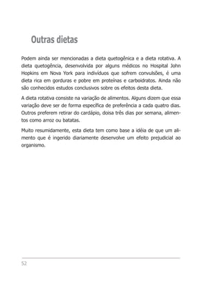 Outras dietas
Podem ainda ser mencionadas a dieta quetogênica e a dieta rotativa. A
dieta quetogência, desenvolvida por alguns médicos no Hospital John
Hopkins em Nova York para indivíduos que sofrem convulsões, é uma
dieta rica em gorduras e pobre em proteínas e carboidratos. Ainda não
são conhecidos estudos conclusivos sobre os efeitos desta dieta.

A dieta rotativa consiste na variação de alimentos. Alguns dizem que essa
variação deve ser de forma específica de preferência a cada quatro dias.
Outros preferem retirar do cardápio, doisa três dias por semana, alimen-
tos como arroz ou batatas.

Muito resumidamente, esta dieta tem como base a idéia de que um ali-
mento que é ingerido diariamente desenvolve um efeito prejudicial ao
organismo.




52
 