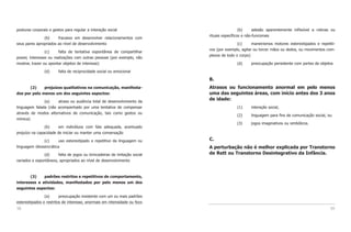 posturas corporais e gestos para regular a interação social                                  (b)     adesão aparentemente inflexível a rotinas ou
                                                                           rituais específicos e não-funcionais
               (b)     fracasso em desenvolver relacionamentos com
seus pares apropriados ao nível de desenvolvimento                                         (c)     maneirismos motores estereotipados e repetiti-
                                                                           vos (por exemplo, agitar ou torcer mãos ou dedos, ou movimentos com-
                 (c)     falta de tentativa espontânea de compartilhar
                                                                           plexos de todo o corpo)
prazer, interesses ou realizações com outras pessoas (por exemplo, não
mostrar, trazer ou apontar objetos de interesse)                                          (d)     preocupação persistente com partes de objetos

                (d)     falta de reciprocidade social ou emocional

                                                                           B.
       (2)    prejuízos qualitativos na comunicação, manifesta-            Atrasos ou funcionamento anormal em pelo menos
dos por pelo menos um dos seguintes aspectos:                              uma das seguintes áreas, com início antes dos 3 anos
               (a)    atraso ou ausência total de desenvolvimento da
                                                                           de idade:
linguagem falada (não acompanhado por uma tentativa de compensar                          (1)     interação social,
através de modos alternativos de comunicação, tais como gestos ou
                                                                                          (2)     linguagem para fins de comunicação social, ou
mímica)
                                                                                          (3)     jogos imaginativos ou simbólicos.
                (b)     em indivíduos com fala adequada, acentuado
prejuízo na capacidade de iniciar ou manter uma conversação

                (c)      uso estereotipado e repetitivo da linguagem ou    C.
linguagem idiossincrática                                                  A perturbação não é melhor explicada por Transtorno
               (d)     falta de jogos ou brincadeiras de imitação social   de Rett ou Transtorno Desintegrativo da Infância.
variados e espontâneos, apropriados ao nível de desenvolvimento



       (3)    padrões restritos e repetitivos de comportamento,
interesses e atividades, manifestados por pelo menos um dos
seguintes aspectos:

                (a)      preocupação insistente com um ou mais padrões
estereotipados e restritos de interesse, anormais em intensidade ou foco
58                                                                                                                                            59
 