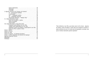 Outros tratamentos . . . . . . . . . . . . . . . . . . . . . . . . . . . .          40
           Medicação . . . . . . . . . . . . . . . . . . . . . . . . . . . . . . . . . .       41
           A inclusão . . . . . . . . . . . . . . . . . . . . . . . . . . . . . . . . . .      41
V. Algumas Técnicas com Crianças com Autismo . . . . . . . . . . . . .                         43
           FC - Comunicação Facilitada . . . . . . . . . . . . . . . . . . . . .               44
           O computador . . . . . . . . . . . . . . . . . . . . . . . . . . . . . . .          45
           AIT * - Integração Auditiva . . . . . . . . . . . . . . . . . . . . . .             46
           SI* - Integração Sensorial . . . . . . . . . . . . . . . . . . . . . .              47
           Movimentos Sherborne - “Relation Play” . . . . . . . . . . . . .                    48
VI. Dietas Alimentares Usuais . . . . . . . . . . . . . . . . . . . . . . . . . . .            49
           Dieta livre de glúten e caseína . . . . . . . . . . . . . . . . . . . .             50
           Dieta de Feingold . . . . . . . . . . . . . . . . . . . . . . . . . . . . .         51
           Outras dietas . . . . . . . . . . . . . . . . . . . . . . . . . . . . . . . .       52
VII. Coisas Para Fazer e Coisas Para Evitar . . . . . . . . . . . . . . . . . .                53
           Freqüente locais públicos com seu filho . . . . . . . . . . . . . .                 53
           Trabalhe pela independência de seu filho . . . . . . . . . . . .                    54   “Para Guilherme, meu filho, que tantas vezes me fez chorar - algumas
           Estabeleça rotinas que facilitem a organização de seu filho .                       55   de tristeza, outras de alegria e outras pela pura emoção de conhecer e
           Ensine seu filho a quebrar rotinas . . . . . . . . . . . . . . . . . .              55   poder aventurar-me por um mundo que era assustador a princípio, mas
Anexo I: DSM-IV . . . . . . . . . . . . . . . . . . . . . . . . . . . . . . . . . . . .        57
                                                                                                    que se mostrou fascinante quando explorado.”
Anexo II: CID-10. . . . . . . . . . . . . . . . . . . . . . . . . . . . . . . . . . . .        60
Anexo III: CHAT . . . . . . . . . . . . . . . . . . . . . . . . . . . . . . . . . . . .        63
Anexo IV: Autismo - os sintomas da doença . . . . . . . . . . . . . . . . .                    72
Anexo V: Critério diagnóstico da Síndrome de Asperger . . . . . . . . . .                      73
Algumas Perguntas Comuns . . . . . . . . . . . . . . . . . . . . . . . . . . . .               77
Bibliografia . . . . . . . . . . . . . . . . . . . . . . . . . . . . . . . . . . . . . . . .   83
Endereços . . . . . . . . . . . . . . . . . . . . . . . . . . . . . . . . . . . . . . . .      87




4                                                                                                                                                                       5
 