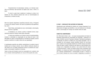 -       Freqüentemente há estereotipias motoras; um interesse espe-
cífico em elementos não-funcionais de objetos (tais como o cheiro e o
tato);                                                                                                                     Anexo III: CHAT
-       É comum e pode haver resistência à mudança na rotina e em
detalhes do meio ambiente pessoal (tais como as movimentações de
ornamentos ou móveis da casa).




Além dos aspectos diagnósticos específicos descritos acima, é freqüente
a criança com autismo mostrar uma série de problemas não-específicos,      O CHAT – CHECKLIST FOR AUTISM IN TODDLERS
tais como:                                                                 (Questionário para Verificação de Autismo em Crianças Pequenas) é um
-      Medo /fobias, perturbações de sono e alimentação e alimentação,     instrumento de triagem que identifica o risco de transtornos na interação
ataques de birra e agressão;                                               social e comunicação em crianças com dezoito meses de idade.

-       A autolesão (p. ex. morder o punho), é bastante comum, espe-
cialmente quando há retardo mental grave associado;                        COMO FOI CONSTRUÍDO?
-         A maioria dos indivíduos com autismo carece de espontaneidade,   Em 1996, Baron-Cohen e cols. - um grupo de pesquisadores do Depto de
iniciativa e criatividade na organização de seu tempo de lazer e tem       Psicologia Experimental da Universidade de Cambridge - publicaram um
dificuldade em aplicar conceitualizações em decisões de trabalho (mesmo    artigo no British Journal of Psychiatry intitulado “Marcadores psicológicos
quando as tarefas em si estão à altura de sua capacidade)                  na detecção do autismo na infância em uma ampla população”, com os
                                                                           resultados de uma pesquisa visando identificar fatores de risco-chave
                                                                           para o autismo numa população aleatória de 16.000 crianças aos dezoito
A manifestação específica dos déficits característicos do autismo muda à
                                                                           meses de idade e avaliar a eficácia de tais fatores na discriminação entre
medida que as crianças crescem, mas os déficits continuam através da
                                                                           crianças com o diagnóstico de autismo e com outras formas de atraso
vida adulta com um padrão amplamente similar de problemas de social-
                                                                           no desenvolvimento. A partir de estudos prévios foram levantadas duas
ização, comunicação e padrões de interesse.
                                                                           hipóteses: a) crianças que fossem mal sucedidas em três itens específi-
Todos os níveis de QI podem ocorrer em associação com o autismo, mas           1
                                                                           cos (“apontar protodeclarativo”, “monitorização do olhar” e “brincar de
há um retardo mental significativo em cerca de três quartos dos casos.     faz de conta”) estariam em risco de receber o diagnóstico de autismo e

62                                                                                                                                                 63
 