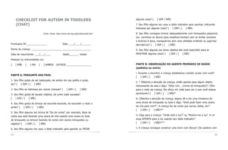 CHECKLIST FOR AUTISM IN TODDLERS                                                alguma coisa? [    ] SIM / NÃO

     (CHAT)                                                                          7. Seu filho alguma vez usou o dedo indicador para apontar, indicando
                                                                                     interesse por alguma coisa? [ ] SIM / [ ] NÃO

                             Fonte: Fonte: http://www.nas.org.uk/profess/chat.html   8. Seu filho consegue brincar adequadamente com brinquedos pequenos
                                                                                     (ex. carrinhos ou blocos para empilhar/montar) sem se limitar somente
                                                                                     a levá-los à boca, manipulá-los sem uma utilidade evidente ou jogá-los/
Prontuário Nº_______________                     Data ____/____/_______              derrubá-los? [ ] SIM / [ ] NÃO
Nome da criança: ___________________________________________                         9. Seu filho alguma vez levou objetos até você (pai/mãe) para te
Data de nascimento: ___/___/____                 Idade_______ meses                  MOSTRAR alguma coisa? [ ] SIM / [ ] NÃO

Pessoas (s) entrevistadas (s):

[    ] MÃE   [   ] PAI   [    ] AMBOS     OUTROS __________________                  PARTE B: OBSERVAÇÃO DO AGENTE PRIMÁRIO DE SAÚDE
                                                                                     (pediatra ou outro)

                                                                                     i. Durante o encontro a criança estabeleceu contato ocular com você?
PARTE A: PERGUNTE AOS PAIS:
                                                                                     [ ] SIM / [ ] NÃO
1. Seu filho gosta de ser balançado, de sentar em seu joelho e pular,
                                                                                     ii. * Obtenha a atenção da criança, então aponte para algum objeto
etc? [ ] SIM / [ ] NÃO
                                                                                     interessante da sala e diga: “Olha! Um... (nome do brinquedo!)”. Olhe
2. Seu filho se interessa por outras crianças? [     ] SIM / [      ] NÃO            para o rosto da criança. Ela olhou em volta para ver o que você estava
3. Seu filho gosta de escalar objetos, tal como subir escadas?                       apontando? [ ] SIM / [ ] NÃO*
[ ] SIM / [ ] NÃO                                                                    iii. Obtenha a atenção da criança, depois dê a ela uma miniatura de
4. Seu filho gosta de brincar de esconde-esconde, de esconder o rosto e              uma xícara de brinquedo ou bule e diga: “Você pode fazer uma xícara
achar? [ ] SIM / [ ] NÃO                                                             de chá para mim?”. A criança fez de conta que servia, bebia, etc?
                                                                                     [ ] SIM / [ ] NÃO**
5. Seu filho alguma vez brinca de “faz de conta”, por exemplo, fazer de
conta que está fazendo uma xícara de chá usando uma xícara ou bule                   iv. Diga para a criança: “Onde está a luz?” ou “Mostre-me a luz”. A cri-
de brinquedo ou brincar fazendo de conta com outros brinquedos ou                    ança APONTA para a luz usando seu dedo indicador?
objetos? [ ] SIM / [ ] NÃO                                                           [ ] SIM / [ ] NÃO***

6. Seu filho alguma vez usou o dedo indicador para apontar ou PEDIR                  v. A criança consegue construir uma torre com blocos? (Se positivo com

68                                                                                                                                                          69
 