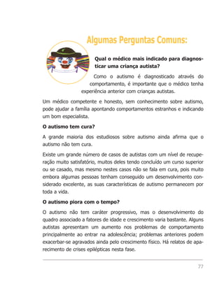 Algumas Perguntas Comuns:
                       Qual o médico mais indicado para diagnos-
                       ticar uma criança autista?

                      Como o autismo é diagnosticado através do
                    comportamento, é importante que o médico tenha
                 experiência anterior com crianças autistas.

Um médico competente e honesto, sem conhecimento sobre autismo,
pode ajudar a família apontando comportamentos estranhos e indicando
um bom especialista.

O autismo tem cura?

A grande maioria dos estudiosos sobre autismo ainda afirma que o
autismo não tem cura.

Existe um grande número de casos de autistas com um nível de recupe-
ração muito satisfatório, muitos deles tendo concluído um curso superior
ou se casado, mas mesmo nestes casos não se fala em cura, pois muito
embora algumas pessoas tenham conseguido um desenvolvimento con-
siderado excelente, as suas características de autismo permanecem por
toda a vida.

O autismo piora com o tempo?

O autismo não tem caráter progressivo, mas o desenvolvimento do
quadro associado a fatores de idade e crescimento varia bastante. Alguns
autistas apresentam um aumento nos problemas de comportamento
principalmente ao entrar na adolescência; problemas anteriores podem
exacerbar-se agravados ainda pelo crescimento físico. Há relatos de apa-
recimento de crises epilépticas nesta fase.


                                                                     77
 