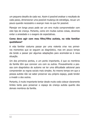 um pequeno desafio de cada vez. Assim é possível analisar o resultado de
cada passo, dimensionar uma possível mudança de estratégia, recuar um
pouco quando necessário e avançar mais no que for possível.

Planejar em longo prazo pode ser um erro muito comprometedor com
este tipo de criança. Portanto, como em muitas outras coisas, devemos
evitar a ansiedade e o exagero de expectativas.

Como devo agir com meu filho/filha autista, na vida familiar
quotidiana?

A vida familiar costuma passar por uma violenta crise nos primei-
ros momentos que se seguem ao diagnóstico, mas em pouco tempo
ela tende a passar por algumas adaptações para acomodar-se à nova
situação.

Um dos primeiros pontos, e um ponto importante, é que os membros
da família têm que conviver uns com os outros. Provavelmente a pes-
soa com diagnóstico de autismo vai ter uma dificuldade adicional para
compreender as regras sociais mais simples. Ao mesmo tempo em que a
pessoa autista não vai saber preservar seu próprio espaço, pode tender
a invadir o dos outros.

Portanto, é muito importante tentar desde muito cedo colocar claramente
limites tanto para preservar o espaço da criança autista quanto dos
demais membros da família.




82
 