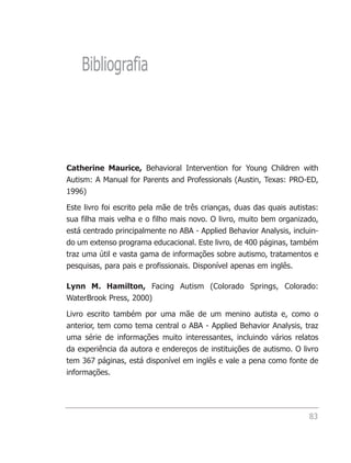 Bibliografia




Catherine Maurice, Behavioral Intervention for Young Children with
Autism: A Manual for Parents and Professionals (Austin, Texas: PRO-ED,
1996)

Este livro foi escrito pela mãe de três crianças, duas das quais autistas:
sua filha mais velha e o filho mais novo. O livro, muito bem organizado,
está centrado principalmente no ABA - Applied Behavior Analysis, incluin-
do um extenso programa educacional. Este livro, de 400 páginas, também
traz uma útil e vasta gama de informações sobre autismo, tratamentos e
pesquisas, para pais e profissionais. Disponível apenas em inglês.

Lynn M. Hamilton, Facing Autism (Colorado Springs, Colorado:
WaterBrook Press, 2000)

Livro escrito também por uma mãe de um menino autista e, como o
anterior, tem como tema central o ABA - Applied Behavior Analysis, traz
uma série de informações muito interessantes, incluindo vários relatos
da experiência da autora e endereços de instituições de autismo. O livro
tem 367 páginas, está disponível em inglês e vale a pena como fonte de
informações.




                                                                       83
 