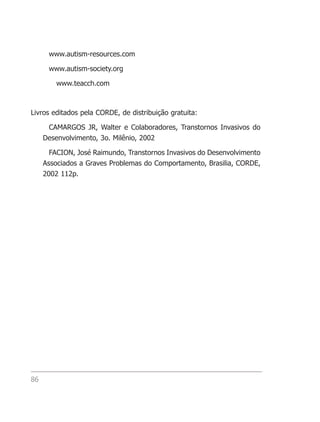 www.autism-resources.com

      www.autism-society.org

         www.teacch.com



Livros editados pela CORDE, de distribuição gratuita:

      CAMARGOS JR, Walter e Colaboradores, Transtornos Invasivos do
     Desenvolvimento, 3o. Milênio, 2002

       FACION, José Raimundo, Transtornos Invasivos do Desenvolvimento
     Associados a Graves Problemas do Comportamento, Brasilia, CORDE,
     2002 112p.




86
 